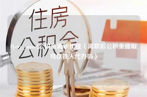 鹿邑公积金离职代提（离职后公积金提取可以找人代办吗）